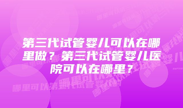 第三代试管婴儿可以在哪里做？第三代试管婴儿医院可以在哪里？