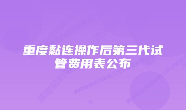 重度黏连操作后第三代试管费用表公布