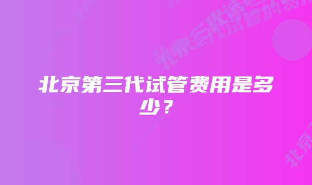 北京第三代试管费用是多少？