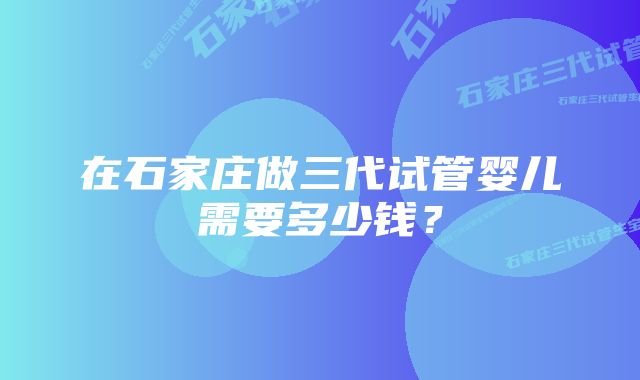 在石家庄做三代试管婴儿需要多少钱？