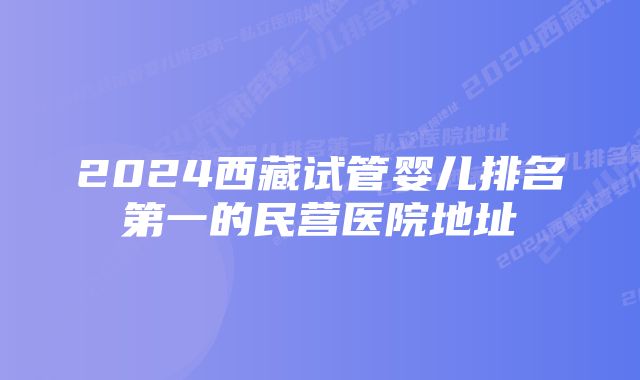 2024西藏试管婴儿排名第一的民营医院地址