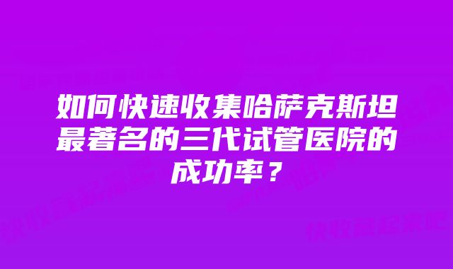 如何快速收集哈萨克斯坦最著名的三代试管医院的成功率？