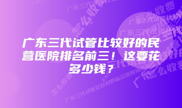 广东三代试管比较好的民营医院排名前三！这要花多少钱？