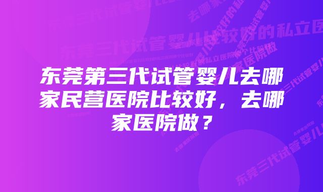 东莞第三代试管婴儿去哪家民营医院比较好，去哪家医院做？