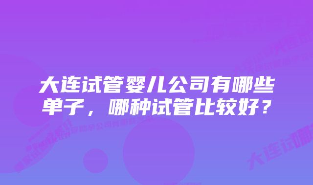 大连试管婴儿公司有哪些单子，哪种试管比较好？