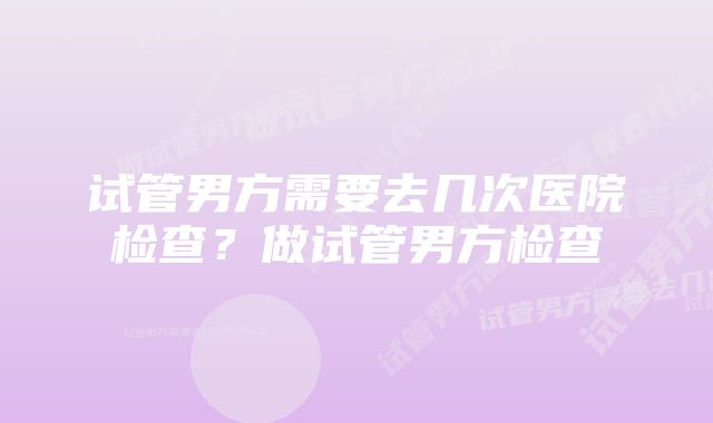 试管男方需要去几次医院检查？做试管男方检查