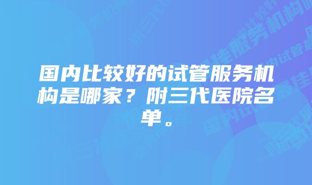 国内比较好的试管服务机构是哪家？附三代医院名单。