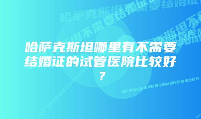 哈萨克斯坦哪里有不需要结婚证的试管医院比较好？