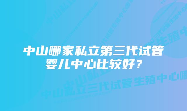 中山哪家私立第三代试管婴儿中心比较好？