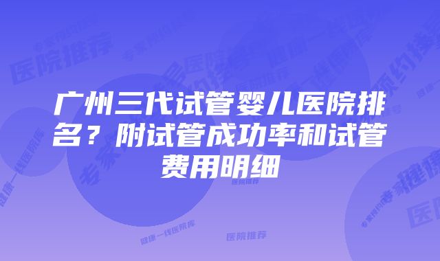 广州三代试管婴儿医院排名？附试管成功率和试管费用明细