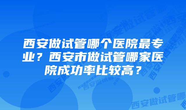 西安做试管哪个医院最专业？西安市做试管哪家医院成功率比较高？