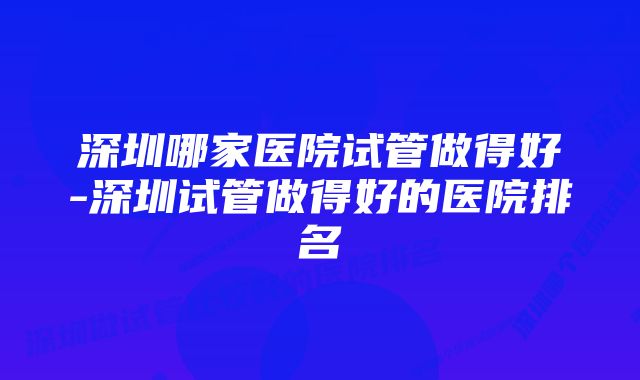 深圳哪家医院试管做得好-深圳试管做得好的医院排名