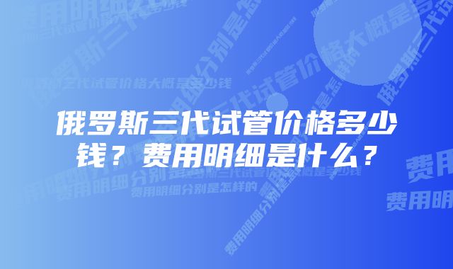 俄罗斯三代试管价格多少钱？费用明细是什么？