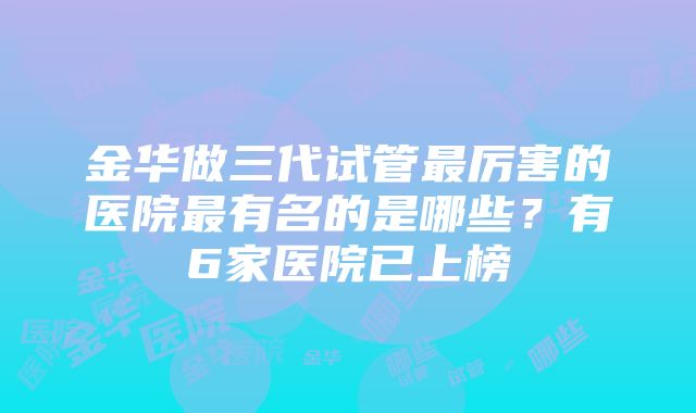 金华做三代试管最厉害的医院最有名的是哪些？有6家医院已上榜