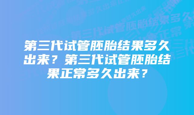 第三代试管胚胎结果多久出来？第三代试管胚胎结果正常多久出来？