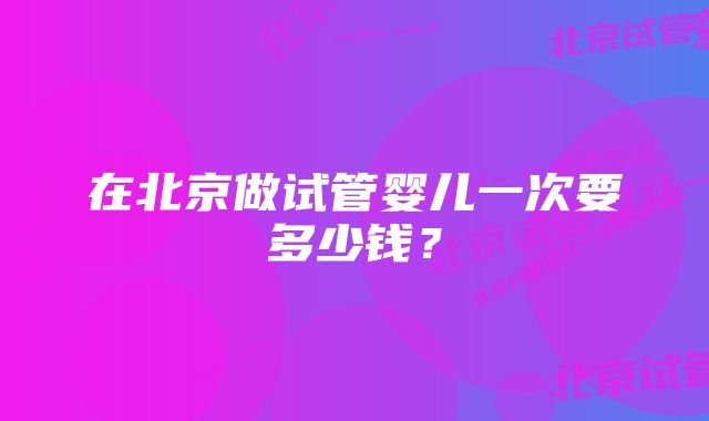 在北京做试管婴儿一次要多少钱？