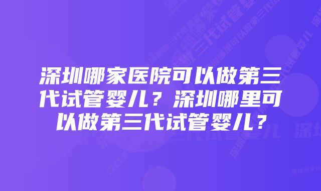 深圳哪家医院可以做第三代试管婴儿？深圳哪里可以做第三代试管婴儿？