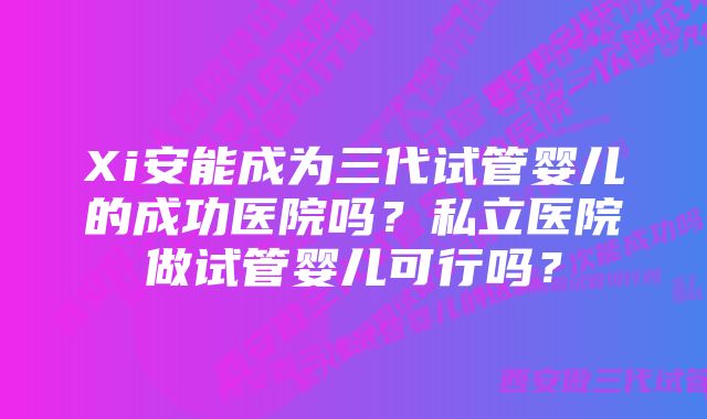 Xi安能成为三代试管婴儿的成功医院吗？私立医院做试管婴儿可行吗？