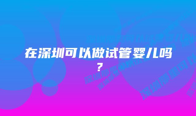 在深圳可以做试管婴儿吗？