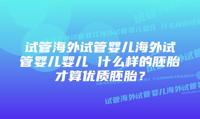 试管海外试管婴儿海外试管婴儿婴儿 什么样的胚胎才算优质胚胎？