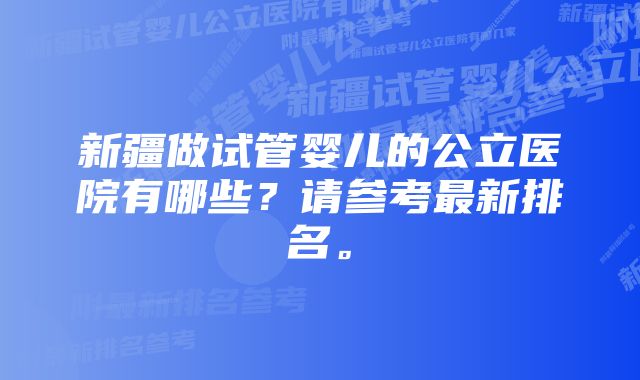 新疆做试管婴儿的公立医院有哪些？请参考最新排名。