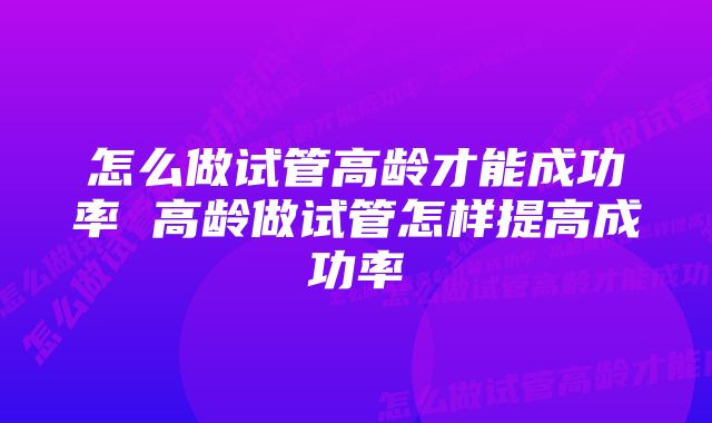 怎么做试管高龄才能成功率 高龄做试管怎样提高成功率