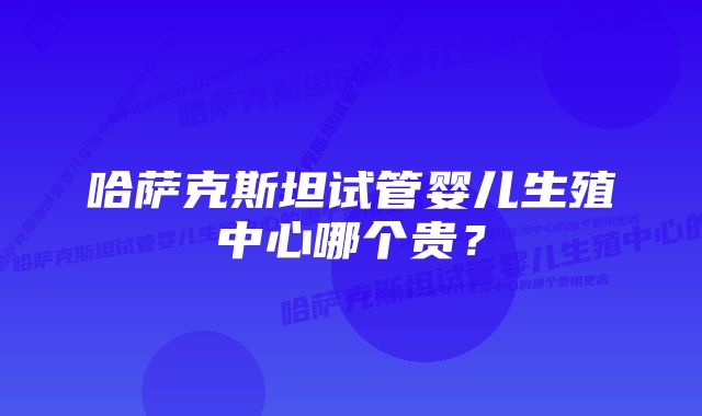 哈萨克斯坦试管婴儿生殖中心哪个贵？