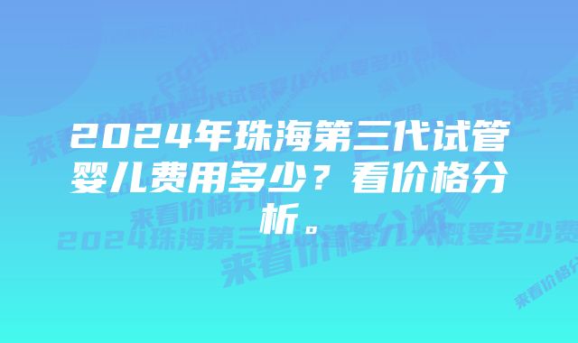 2024年珠海第三代试管婴儿费用多少？看价格分析。