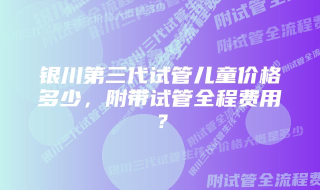 银川第三代试管儿童价格多少，附带试管全程费用？