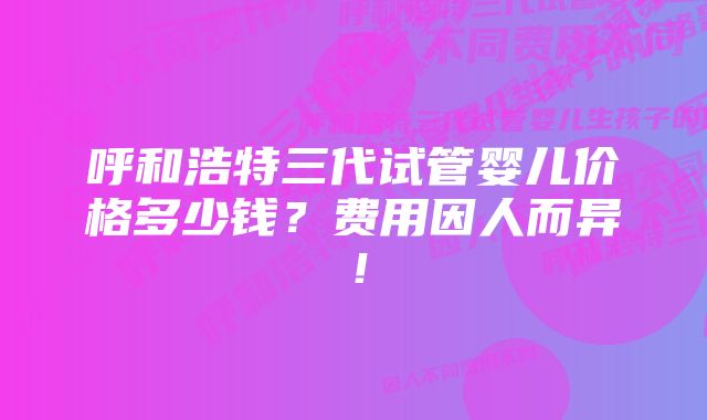 呼和浩特三代试管婴儿价格多少钱？费用因人而异！