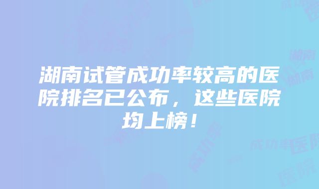 湖南试管成功率较高的医院排名已公布，这些医院均上榜！