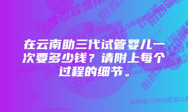 在云南助三代试管婴儿一次要多少钱？请附上每个过程的细节。