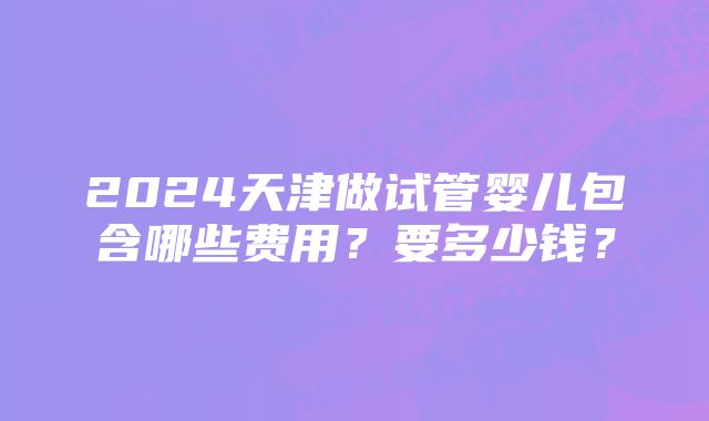 2024天津做试管婴儿包含哪些费用？要多少钱？