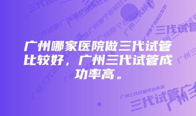 广州哪家医院做三代试管比较好，广州三代试管成功率高。