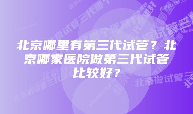 北京哪里有第三代试管？北京哪家医院做第三代试管比较好？