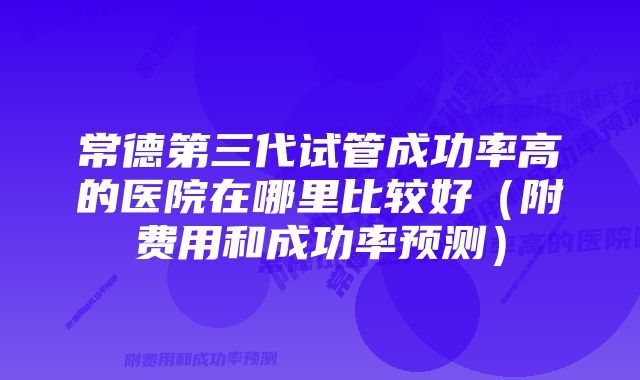 常德第三代试管成功率高的医院在哪里比较好（附费用和成功率预测）