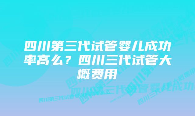 四川第三代试管婴儿成功率高么？四川三代试管大概费用