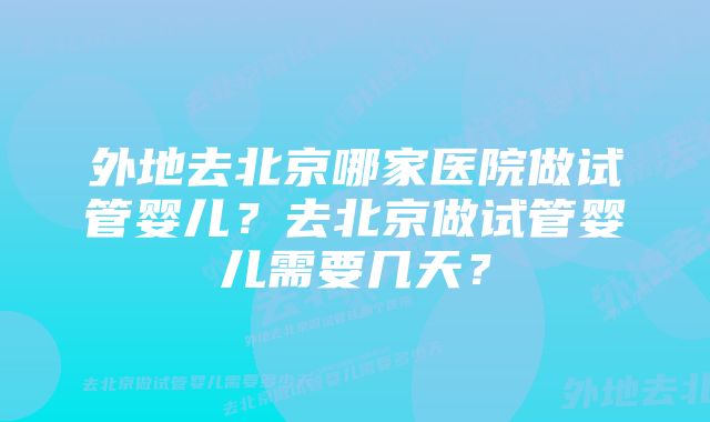 外地去北京哪家医院做试管婴儿？去北京做试管婴儿需要几天？