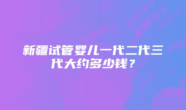 新疆试管婴儿一代二代三代大约多少钱？