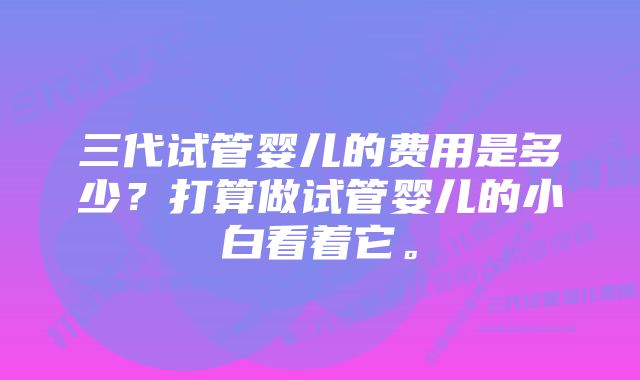 三代试管婴儿的费用是多少？打算做试管婴儿的小白看着它。