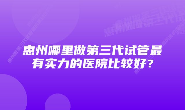 惠州哪里做第三代试管最有实力的医院比较好？