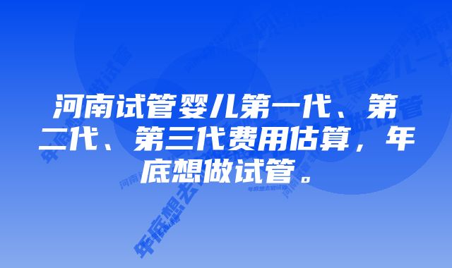 河南试管婴儿第一代、第二代、第三代费用估算，年底想做试管。