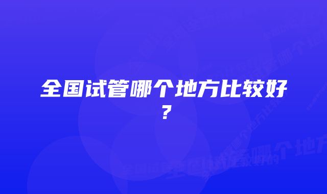 全国试管哪个地方比较好？