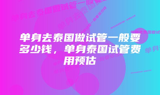 单身去泰国做试管一般要多少钱，单身泰国试管费用预估