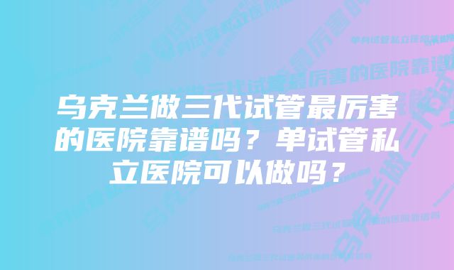 乌克兰做三代试管最厉害的医院靠谱吗？单试管私立医院可以做吗？