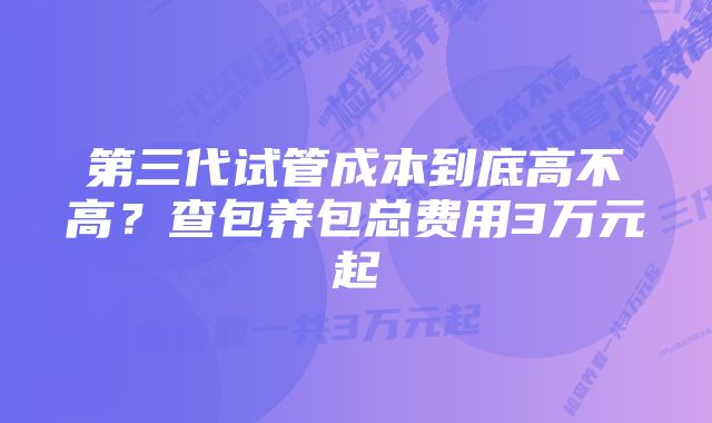 第三代试管成本到底高不高？查包养包总费用3万元起