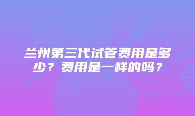 兰州第三代试管费用是多少？费用是一样的吗？