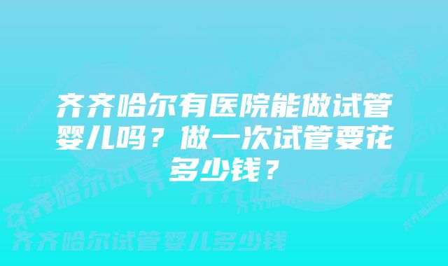 齐齐哈尔有医院能做试管婴儿吗？做一次试管要花多少钱？