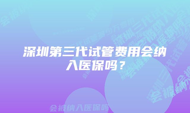 深圳第三代试管费用会纳入医保吗？