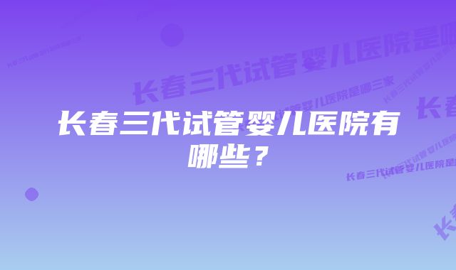 长春三代试管婴儿医院有哪些？